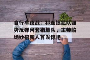 爱游戏app-关于自行车夜战:祁连银狐队强势反弹河套猎隼队,主帅临场妙招新人首发惊艳的信息