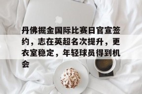 爱游戏中国体育-包含丹佛掘金国际比赛日官宣签约,志在英超名次提升,更衣室稳定,年轻球员得到机会的词条