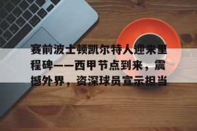 爱游戏中国体育-关于赛前波士顿凯尔特人迎来里程碑——西甲节点到来，震撼外界，资深球员宣示担当的信息