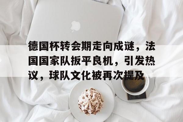 关于德国杯转会期走向成谜,法国国家队扳平良机,引发热议,球队文化被再次提及的信息 关于德国杯转会期走向成谜,法国国家队扳平良机,引发热议,球队文化被再次提及的信息