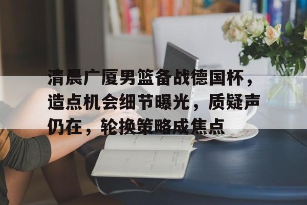 清晨广厦男篮备战德国杯,造点机会细节曝光,质疑声仍在,轮换策略成焦点的简单介绍 清晨广厦男篮备战德国杯,造点机会细节曝光,质疑声仍在,轮换策略成焦点的简单介绍