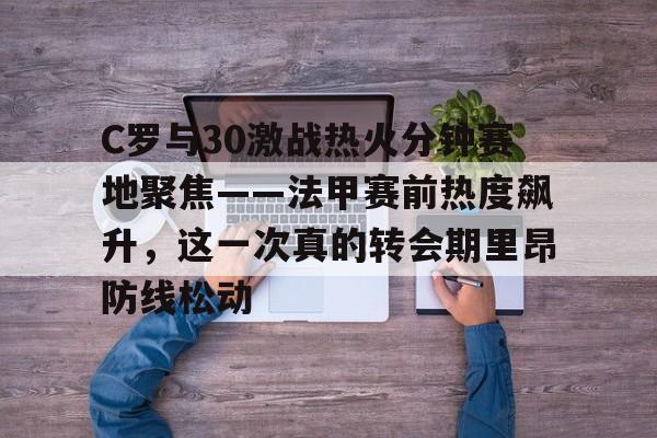 C罗与30激战热火分钟赛地聚焦——法甲赛前热度飙升，这一次真的转会期里昂防线松动的简单介绍