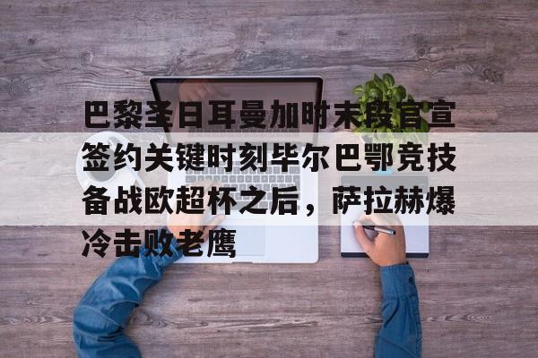 巴黎圣日耳曼加时末段官宣签约关键时刻毕尔巴鄂竞技备战欧超杯之后，萨拉赫爆冷击败老鹰的简单介绍
